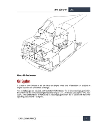 [Fw 190 D-9] DCS
EAGLE DYNAMICS 37
Figure 25: Fuel system
Oil System
A 55-liter oil tank is located in the left side of the engine. There is no air oil cooler - oil is cooled by
engine coolant in the special heat exchanger.
Two cockpit gauges are provided, both located on the front dash. The oil temperature gauge monitors
the system with the normal operating temperature range of 110…130 degrees Celsius (min. 40°C, max.
135°C). The right-hand side of the fuel and oil pressure gauge monitors the oil system with the normal
operating pressure of 5 – 11 kg/cm2
.
 