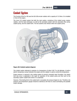 [Fw 190 D-9] DCS
EAGLE DYNAMICS 39
Coolant System
The D-series of the Fw 190 uses the AJA 180 annular radiator with a capacity of 115 liters. It is installed
in front of the engine.
The Jumo 213 coolant system has both the main system, consisting of the coolant pump, engine,
radiator, and the heat exchanger; as well as the secondary system with the secondary flow pump,
coolant pump, and the coolant tank. The two systems only interact within the coolant pump.
Figure 28: Coolant system diagram
The coolant system attempts to operate at a temperature of about 100 °C at all altitudes. A built-in
electric temperature sensor between the engine and the radiator is used to control the temperature.
Proper pressure is required in the cooling system to prevent unwanted vapor formation. Any steam
that may occur is separated in the vapor air separator of the coolant pump and then sent to the
secondary system coolant tank where it is condensed.
However, if the boiling limit in the coolant tank is exceeded, the pressure begins to rise. Therefore, the
pressure and temperature gauges should be watched at all times to avoid overheating and possible
engine damage.
 