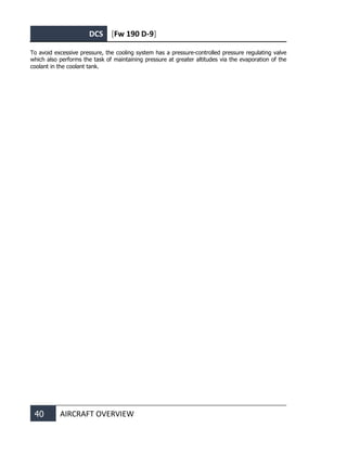 DCS [Fw 190 D-9]
40 AIRCRAFT OVERVIEW
To avoid excessive pressure, the cooling system has a pressure-controlled pressure regulating valve
which also performs the task of maintaining pressure at greater altitudes via the evaporation of the
coolant in the coolant tank.
 