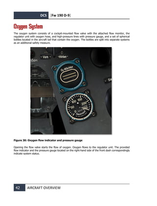 DCS [Fw 190 D-9]
42 AIRCRAFT OVERVIEW
Oxygen System
The oxygen system consists of a cockpit-mounted flow valve with the attached flow monitor, the
regulator unit with oxygen hose, and high-pressure lines with pressure gauge, and a set of spherical
bottles located in the aircraft tail that contain the oxygen. The bottles are split into separate systems
as an additional safety measure.
Figure 30: Oxygen flow indicator and pressure gauge
Opening the flow valve starts the flow of oxygen. Oxygen flows to the regulator unit. The provided
flow indicator and the pressure gauge located on the right-hand side of the front dash correspondingly
indicate system status.
 
