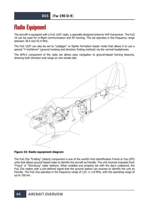 DCS [Fw 190 D-9]
44 AIRCRAFT OVERVIEW
Radio Equipment
The aircraft is equipped with a FuG 16ZY radio, a specially-designed airborne VHF transceiver. The FuG
16 can be used for in-flight communication and DF homing. The set operates in the frequency range
between 38.4 and 42.4 MHz.
The FuG 16ZY can also be set to "Leitjäger" or fighter formation leader mode that allows it to use a
special "Y-Verfahren" (ground tracking and direction finding method) via the normal headphones.
The AFN-2 component of the radio set allows easy navigation to ground-based homing beacons,
showing both direction and range on one simple dial.
Figure 32: Radio equipment diagram
The FuG 25a "Erstling" (debut) component is one of the world’s first Identification Friend or Foe (IFF)
units that allows ground-based radar to identify the aircraft as friendly. The unit receives impulses from
"Freya" or "Würzburg" radar stations. When enabled and properly set with the day’s codeword, the
FuG 25a replies with a pre-defined signal that the ground station can process to identify the unit as
friendly. The FuG 25a operates in the frequency range of 125 +/-1.8 MHz, with the operating range of
up to 100 km.
 
