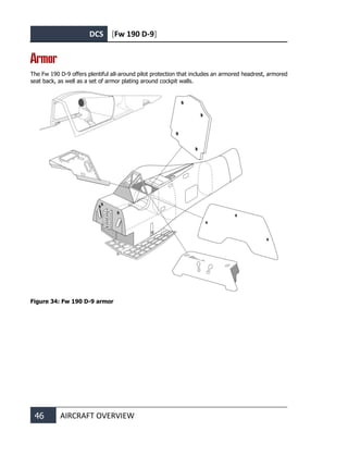 DCS [Fw 190 D-9]
46 AIRCRAFT OVERVIEW
Armor
The Fw 190 D-9 offers plentiful all-around pilot protection that includes an armored headrest, armored
seat back, as well as a set of armor plating around cockpit walls.
Figure 34: Fw 190 D-9 armor
 