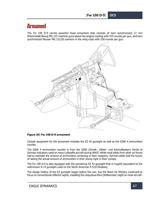 [Fw 190 D-9] DCS
EAGLE DYNAMICS 47
Armament
The Fw 190 D-9 carries powerful fixed armament that consists of twin synchronized 13 mm
Rheinmetall-Borsig MG 131 machine guns above the engine cowling with 475 rounds per gun, and twin
synchronized Mauser MG 151/20 cannons in the wing roots with 250 rounds per gun.
Figure 35: Fw 190 D-9 armament
Cockpit equipment for the armament includes the EZ 42 gunsight as well as the SZKK 4 ammunition
counter.
The SZKK 4 ammunition counter is from the SZKK (Schalt-, Zähler- und Kontrollkasten) family of
German indicators used on many Luftwaffe aircraft during WWII. While most pilots from other air forces
had to estimate the amount of ammunition remaining in their weapons, German pilots had the luxury
of seeing the actual amount of ammunition in their stores right in their cockpit.
The Fw 190 D-9 is also equipped with the pioneering EZ 42 gunsight that is roughly equivalent to the
well-known K-14 gunsight used on the North American P-51D Mustang.
The design history of the EZ gunsight began before the war, but the Reich Air Ministry continued to
focus on conventional reflector sights, installing the ubiquitous Revi (Reflexvisier) sight on most aircraft.
 