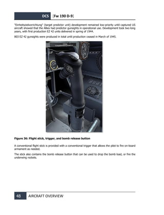 DCS [Fw 190 D-9]
48 AIRCRAFT OVERVIEW
"Einheitszielvorrichtung" (target predictor unit) development remained low-priority until captured US
aircraft showed that the Allies had predictor gunsights in operational use. Development took two long
years, with first production EZ 42 units delivered in spring of 1944.
803 EZ 42 gunsights were produced in total until production ceased in March of 1945.
Figure 36: Flight stick, trigger, and bomb release button
A conventional flight stick is provided with a conventional trigger that allows the pilot to fire on-board
armament as needed.
The stick also contains the bomb release button that can be used to drop the bomb load, or fire the
underwing rockets.
 