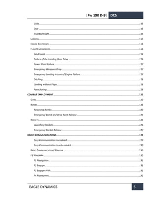 [Fw 190 D-9] DCS
EAGLE DYNAMICS 5
Glide........................................................................................................................................................115
Dive.........................................................................................................................................................115
Inverted Flight.........................................................................................................................................115
LANDING.........................................................................................................................................................115
ENGINE SHUTDOWN .........................................................................................................................................116
FLIGHT EMERGENCIES........................................................................................................................................116
Go Around...............................................................................................................................................116
Failure of the Landing Gear Drive............................................................................................................116
Power Plant Failure.................................................................................................................................117
Emergency Weapons Drop......................................................................................................................117
Emergency Landing in case of Engine Failure..........................................................................................117
Ditching...................................................................................................................................................118
Landing without Flaps.............................................................................................................................118
Parachuting.............................................................................................................................................118
COMBAT EMPLOYMENT ...........................................................................................................................120
GUNS.............................................................................................................................................................120
BOMBS...........................................................................................................................................................123
Releasing Bombs .....................................................................................................................................123
Emergency Bomb and Drop Tank Release...............................................................................................124
ROCKETS.........................................................................................................................................................125
Launching Rockets...................................................................................................................................126
Emergency Rocket Release......................................................................................................................127
RADIO COMMUNICATIONS.......................................................................................................................129
Easy Communication is enabled..............................................................................................................129
Easy Communication is not enabled........................................................................................................130
RADIO COMMUNICATIONS WINDOW ...................................................................................................................130
F1 WINGMAN .................................................................................................................................................130
F1 Navigation..........................................................................................................................................131
F2 Engage... ............................................................................................................................................131
F3 Engage With.......................................................................................................................................131
F4 Maneuvers..........................................................................................................................................132
 
