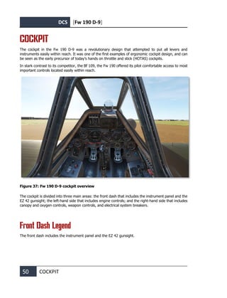 DCS [Fw 190 D-9]
50 COCKPIT
COCKPIT
The cockpit in the Fw 190 D-9 was a revolutionary design that attempted to put all levers and
instruments easily within reach. It was one of the first examples of ergonomic cockpit design, and can
be seen as the early precursor of today’s hands on throttle and stick (HOTAS) cockpits.
In stark contrast to its competitor, the Bf 109, the Fw 190 offered its pilot comfortable access to most
important controls located easily within reach.
Figure 37: Fw 190 D-9 cockpit overview
The cockpit is divided into three main areas: the front dash that includes the instrument panel and the
EZ 42 gunsight; the left-hand side that includes engine controls; and the right-hand side that includes
canopy and oxygen controls, weapon controls, and electrical system breakers.
Front Dash Legend
The front dash includes the instrument panel and the EZ 42 gunsight.
 