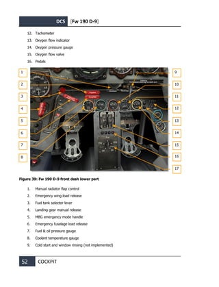 DCS [Fw 190 D-9]
52 COCKPIT
12. Tachometer
13. Oxygen flow indicator
14. Oxygen pressure gauge
15. Oxygen flow valve
16. Pedals
Figure 39: Fw 190 D-9 front dash lower part
1. Manual radiator flap control
2. Emergency wing load release
3. Fuel tank selector lever
4. Landing gear manual release
5. MBG emergency mode handle
6. Emergency fuselage load release
7. Fuel & oil pressure gauge
8. Coolant temperature gauge
9. Cold start and window rinsing (not implemented)
1
2
3
4
5
6
7
8
9
10
11
12
13
14
15
16
17
 