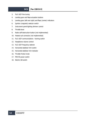 DCS [Fw 190 D-9]
54 COCKPIT
3. FuG 16ZY fine tuning
4. Landing gear and flaps actuation buttons
5. Landing gear (left and right) and flaps (center) indicators
6. Ignition (magneto) selector switch
7. Instrument panel lighting dimmer control
8. Throttle lever
9. Radio self-destruction button (not implemented)
10. Heated suit connector (not implemented)
11. FuG 16ZY communications - homing switch
12. Headphone volume control
13. FuG 16ZY frequency selector
14. Horizontal stabilizer trim switch
15. Horizontal stabilizer trim indicator
16. Throttle friction knob
17. MW-50 power switch
18. Electric kill-switch
 
