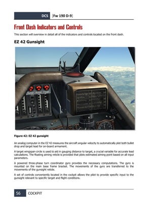 DCS [Fw 190 D-9]
56 COCKPIT
Front Dash Indicators and Controls
This section will overview in detail all of the indicators and controls located on the front dash.
EZ 42 Gunsight
Figure 42: EZ 42 gunsight
An analog computer in the EZ 42 measures the aircraft angular velocity to automatically plot both bullet
drop and target lead for on-board armament.
A target wingspan circle is used to aid in gauging distance to target, a crucial variable for accurate lead
calculations. The floating aiming reticle is provided that plots estimated aiming point based on all input
parameters.
A powered three-phase turn coordinator gyro provides the necessary computations. The gyro is
mounted on the main base frame bracket. The movements of the gyro are transferred to the
movements of the gunsight reticle.
A set of controls conveniently located in the cockpit allows the pilot to provide specific input to the
gunsight relevant to specific target and flight conditions.
 