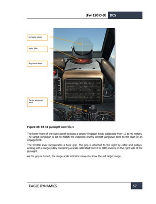 [Fw 190 D-9] DCS
EAGLE DYNAMICS 57
Figure 43: EZ 42 gunsight controls 1
The lower front of the sight panel includes a target wingspan knob, calibrated from 10 to 40 meters.
The target wingspan is set to match the expected enemy aircraft wingspan prior to the start of an
engagement.
The throttle lever incorporates a twist grip. The grip is attached to the sight by cable and pulleys,
ending with a range pulley containing a scale calibrated from 0 to 1000 meters on the right side of the
gunsight.
As the grip is turned, the range scale indicator moves to show the set target range.
Night filter
Gunsight reticle
Brightness lever
Target wingspan
knob
 