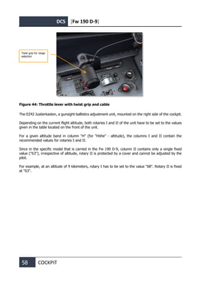 DCS [Fw 190 D-9]
58 COCKPIT
Figure 44: Throttle lever with twist grip and cable
The EZ42 Justierkasten, a gunsight ballistics adjustment unit, mounted on the right side of the cockpit.
Depending on the current flight altitude, both rotaries I and II of the unit have to be set to the values
given in the table located on the front of the unit.
For a given altitude band in column "H" (for "Höhe" - altitude), the columns I and II contain the
recommended values for rotaries I and II.
Since in the specific model that is carried in the Fw 190 D-9, column II contains only a single fixed
value ("63"), irrespective of altitude, rotary II is protected by a cover and cannot be adjusted by the
pilot.
For example, at an altitude of 9 kilometers, rotary I has to be set to the value "68". Rotary II is fixed
at "63".
Twist grip for range
selection
 