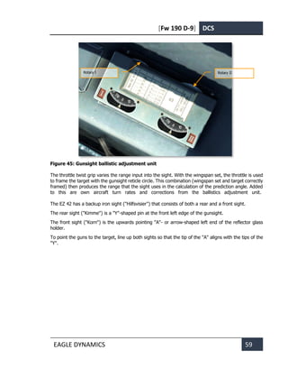 [Fw 190 D-9] DCS
EAGLE DYNAMICS 59
Figure 45: Gunsight ballistic adjustment unit
The throttle twist grip varies the range input into the sight. With the wingspan set, the throttle is used
to frame the target with the gunsight reticle circle. This combination (wingspan set and target correctly
framed) then produces the range that the sight uses in the calculation of the prediction angle. Added
to this are own aircraft turn rates and corrections from the ballistics adjustment unit.
The EZ 42 has a backup iron sight ("Hilfsvisier") that consists of both a rear and a front sight.
The rear sight ("Kimme") is a "Y"-shaped pin at the front left edge of the gunsight.
The front sight ("Korn") is the upwards pointing "A"- or arrow-shaped left end of the reflector glass
holder.
To point the guns to the target, line up both sights so that the tip of the "A" aligns with the tips of the
"Y".
Rotary I Rotary II
 