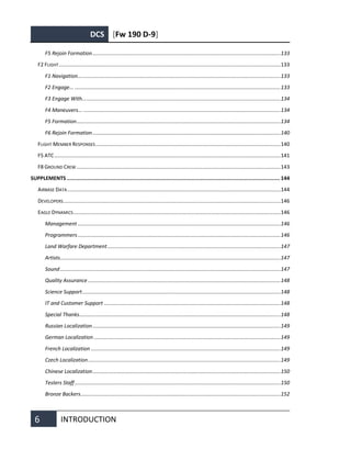 DCS [Fw 190 D-9]
6 INTRODUCTION
F5 Rejoin Formation................................................................................................................................133
F2 FLIGHT.......................................................................................................................................................133
F1 Navigation..........................................................................................................................................133
F2 Engage... ............................................................................................................................................133
F3 Engage With.......................................................................................................................................134
F4 Maneuvers... ......................................................................................................................................134
F5 Formation...........................................................................................................................................134
F6 Rejoin Formation................................................................................................................................140
FLIGHT MEMBER RESPONSES..............................................................................................................................140
F5 ATC..........................................................................................................................................................141
F8 GROUND CREW...........................................................................................................................................143
SUPPLEMENTS ......................................................................................................................................... 144
AIRBASE DATA .................................................................................................................................................144
DEVELOPERS....................................................................................................................................................146
EAGLE DYNAMICS.............................................................................................................................................146
Management ..........................................................................................................................................146
Programmers..........................................................................................................................................146
Land Warfare Department......................................................................................................................147
Artists......................................................................................................................................................147
Sound......................................................................................................................................................147
Quality Assurance ...................................................................................................................................148
Science Support.......................................................................................................................................148
IT and Customer Support ........................................................................................................................148
Special Thanks.........................................................................................................................................148
Russian Localization................................................................................................................................149
German Localization ...............................................................................................................................149
French Localization .................................................................................................................................149
Czech Localization...................................................................................................................................149
Chinese Localization................................................................................................................................150
Testers Staff............................................................................................................................................150
Bronze Backers........................................................................................................................................152
 