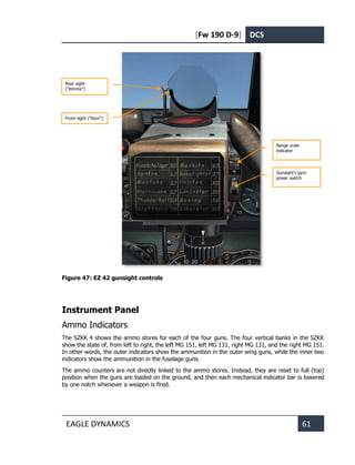 [Fw 190 D-9] DCS
EAGLE DYNAMICS 61
Figure 47: EZ 42 gunsight controls
Instrument Panel
Ammo Indicators
The SZKK 4 shows the ammo stores for each of the four guns. The four vertical banks in the SZKK
show the state of, from left to right, the left MG 151, left MG 131, right MG 131, and the right MG 151.
In other words, the outer indicators show the ammunition in the outer wing guns, while the inner two
indicators show the ammunition in the fuselage guns.
The ammo counters are not directly linked to the ammo stores. Instead, they are reset to full (top)
position when the guns are loaded on the ground, and then each mechanical indicator bar is lowered
by one notch whenever a weapon is fired.
Range scale
indicator
Gunsight's gyro
power switch
Front sight ("Korn")
Rear sight
("Kimme")
 
