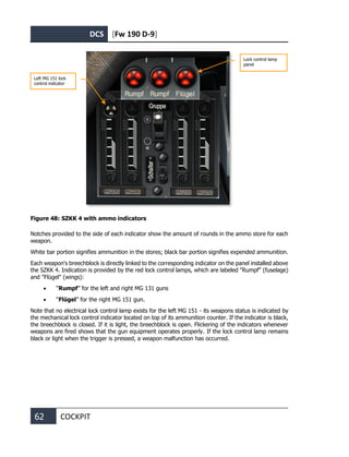 DCS [Fw 190 D-9]
62 COCKPIT
Figure 48: SZKK 4 with ammo indicators
Notches provided to the side of each indicator show the amount of rounds in the ammo store for each
weapon.
White bar portion signifies ammunition in the stores; black bar portion signifies expended ammunition.
Each weapon's breechblock is directly linked to the corresponding indicator on the panel installed above
the SZKK 4. Indication is provided by the red lock control lamps, which are labeled "Rumpf" (fuselage)
and "Flügel" (wings):
• “Rumpf” for the left and right MG 131 guns
• “Flügel” for the right MG 151 gun.
Note that no electrical lock control lamp exists for the left MG 151 - its weapons status is indicated by
the mechanical lock control indicator located on top of its ammunition counter. If the indicator is black,
the breechblock is closed. If it is light, the breechblock is open. Flickering of the indicators whenever
weapons are fired shows that the gun equipment operates properly. If the lock control lamp remains
black or light when the trigger is pressed, a weapon malfunction has occurred.
Left MG 151 lock
control indicator
Lock control lamp
panel
 