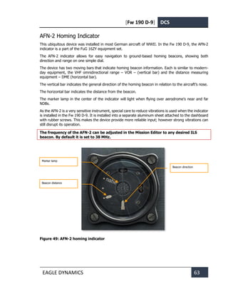 [Fw 190 D-9] DCS
EAGLE DYNAMICS 63
AFN-2 Homing Indicator
This ubiquitous device was installed in most German aircraft of WWII. In the Fw 190 D-9, the AFN-2
indicator is a part of the FuG 16ZY equipment set.
The AFN-2 indicator allows for easy navigation to ground-based homing beacons, showing both
direction and range on one simple dial.
The device has two moving bars that indicate homing beacon information. Each is similar to modern-
day equipment, the VHF omnidirectional range – VOR – (vertical bar) and the distance measuring
equipment – DME (horizontal bar).
The vertical bar indicates the general direction of the homing beacon in relation to the aircraft’s nose.
The horizontal bar indicates the distance from the beacon.
The marker lamp in the center of the indicator will light when flying over aerodrome's near and far
NDBs.
As the AFN-2 is a very sensitive instrument, special care to reduce vibrations is used when the indicator
is installed in the Fw 190 D-9. It is installed into a separate aluminum sheet attached to the dashboard
with rubber screws. This makes the device provide more reliable input; however strong vibrations can
still disrupt its operation.
The frequency of the AFN-2 can be adjusted in the Mission Editor to any desired ILS
beacon. By default it is set to 38 MHz.
Figure 49: AFN-2 homing indicator
Beacon distance
Beacon direction
Marker lamp
 