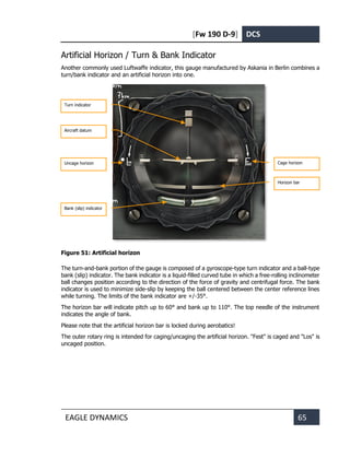 [Fw 190 D-9] DCS
EAGLE DYNAMICS 65
Artificial Horizon / Turn & Bank Indicator
Another commonly used Luftwaffe indicator, this gauge manufactured by Askania in Berlin combines a
turn/bank indicator and an artificial horizon into one.
Figure 51: Artificial horizon
The turn-and-bank portion of the gauge is composed of a gyroscope-type turn indicator and a ball-type
bank (slip) indicator. The bank indicator is a liquid-filled curved tube in which a free-rolling inclinometer
ball changes position according to the direction of the force of gravity and centrifugal force. The bank
indicator is used to minimize side-slip by keeping the ball centered between the center reference lines
while turning. The limits of the bank indicator are +/-35°.
The horizon bar will indicate pitch up to 60° and bank up to 110°. The top needle of the instrument
indicates the angle of bank.
Please note that the artificial horizon bar is locked during aerobatics!
The outer rotary ring is intended for caging/uncaging the artificial horizon. "Fest" is caged and "Los" is
uncaged position.
Turn indicator
Aircraft datum
Uncage horizon
Bank (slip) indicator
Cage horizon
indicator
Horizon bar
indicator
 