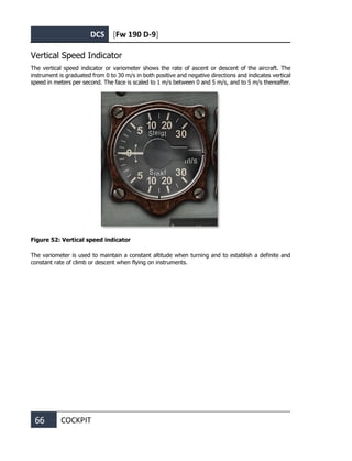 DCS [Fw 190 D-9]
66 COCKPIT
Vertical Speed Indicator
The vertical speed indicator or variometer shows the rate of ascent or descent of the aircraft. The
instrument is graduated from 0 to 30 m/s in both positive and negative directions and indicates vertical
speed in meters per second. The face is scaled to 1 m/s between 0 and 5 m/s, and to 5 m/s thereafter.
Figure 52: Vertical speed indicator
The variometer is used to maintain a constant altitude when turning and to establish a definite and
constant rate of climb or descent when flying on instruments.
 