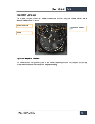 [Fw 190 D-9] DCS
EAGLE DYNAMICS 67
Repeater Compass
The repeater compass consists of a rotary compass rose, a current magnetic heading pointer, and a
desired heading reference stripe.
Figure 53: Repeater compass
The aircraft symbol with pointer rotates as the aircraft’s heading changes. The compass rose can be
rotated with the bezel to set the desired magnetic heading.
Desired heading reference
stripe
Rotary compass rose
Pointer
 