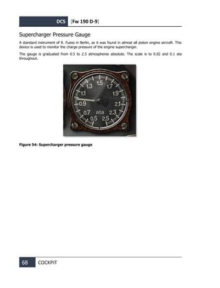 DCS [Fw 190 D-9]
68 COCKPIT
Supercharger Pressure Gauge
A standard instrument of R. Fuess in Berlin, as it was found in almost all piston engine aircraft. This
device is used to monitor the charge pressure of the engine supercharger.
The gauge is graduated from 0.5 to 2.5 atmospheres absolute. The scale is to 0.02 and 0.1 ata
throughout.
Figure 54: Supercharger pressure gauge
 