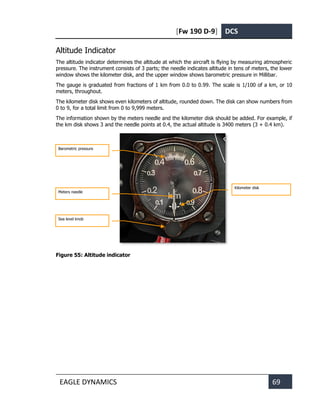 [Fw 190 D-9] DCS
EAGLE DYNAMICS 69
Altitude Indicator
The altitude indicator determines the altitude at which the aircraft is flying by measuring atmospheric
pressure. The instrument consists of 3 parts; the needle indicates altitude in tens of meters, the lower
window shows the kilometer disk, and the upper window shows barometric pressure in Millibar.
The gauge is graduated from fractions of 1 km from 0.0 to 0.99. The scale is 1/100 of a km, or 10
meters, throughout.
The kilometer disk shows even kilometers of altitude, rounded down. The disk can show numbers from
0 to 9, for a total limit from 0 to 9,999 meters.
The information shown by the meters needle and the kilometer disk should be added. For example, if
the km disk shows 3 and the needle points at 0.4, the actual altitude is 3400 meters (3 + 0.4 km).
Figure 55: Altitude indicator
Barometric pressure
Sea level knob
Kilometer disk
Meters needle
 