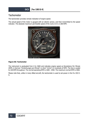 DCS [Fw 190 D-9]
70 COCKPIT
Tachometer
The tachometer provides remote indication of engine speed.
The actual speed of the motor is gauged with an electric sensor, and then transmitted to the speed
indicator. The absolute maximum permissible speed of the Jumo 213 is 3.300 RPM.
Figure 56: Tachometer
The instrument is graduated from 0 to 3600 and indicates engine speed as Revolutions Per Minute
(RPM, in German "Umdrehungen pro Minute" or short "U/min") in hundreds of RPM. The face is scaled
to 100 RPM throughout. The normal operating RPM is 1600 - 2400. The maximum normal RPM is 3000.
Please note that, unlike in many Allied aircraft, the tachometer is used to set power in the Fw 190 D-
9.
 
