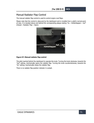 [Fw 190 D-9] DCS
EAGLE DYNAMICS 71
Manual Radiator Flap Control
The manual radiator flap control is used to control engine cowl flaps.
Please note that the control is obscured by the dashboard and is invisible from a pilot’s normal point
of view. It is located above and behind the corresponding plaque stating “Zu – Kühlerklappen – Auf”
(Closed – Radiator Flap – Open).
Figure 57: Manual radiator flap control
The pilot reached behind the dashboard to operate the knob. Turning the knob clockwise, towards the
"Auf" setting, mechanically opens the radiator flap. Turning the knob counterclockwise, towards the
"Zu" setting, mechanically closes the radiator flap.
There is no radiator flap position indicator in cockpit.
 