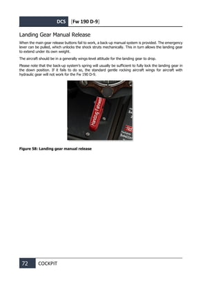 DCS [Fw 190 D-9]
72 COCKPIT
Landing Gear Manual Release
When the main gear release buttons fail to work, a back-up manual system is provided. The emergency
lever can be pulled, which unlocks the shock struts mechanically. This in turn allows the landing gear
to extend under its own weight.
The aircraft should be in a generally wings-level attitude for the landing gear to drop.
Please note that the back-up system’s spring will usually be sufficient to fully lock the landing gear in
the down position. If it fails to do so, the standard gentle rocking aircraft wings for aircraft with
hydraulic gear will not work for the Fw 190 D-9.
Figure 58: Landing gear manual release
 