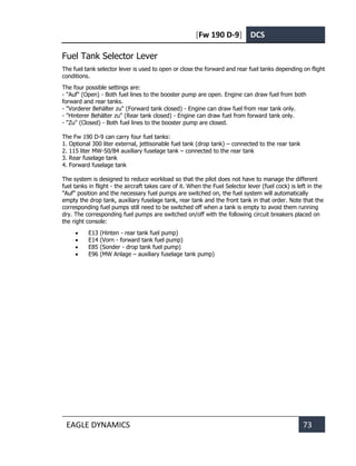 [Fw 190 D-9] DCS
EAGLE DYNAMICS 73
Fuel Tank Selector Lever
The fuel tank selector lever is used to open or close the forward and rear fuel tanks depending on flight
conditions.
The four possible settings are:
- "Auf" (Open) - Both fuel lines to the booster pump are open. Engine can draw fuel from both
forward and rear tanks.
- "Vorderer Behälter zu" (Forward tank closed) - Engine can draw fuel from rear tank only.
- "Hinterer Behälter zu" (Rear tank closed) - Engine can draw fuel from forward tank only.
- "Zu" (Closed) - Both fuel lines to the booster pump are closed.
The Fw 190 D-9 can carry four fuel tanks:
1. Optional 300 liter external, jettisonable fuel tank (drop tank) – connected to the rear tank
2. 115 liter MW-50/B4 auxiliary fuselage tank – connected to the rear tank
3. Rear fuselage tank
4. Forward fuselage tank
The system is designed to reduce workload so that the pilot does not have to manage the different
fuel tanks in flight - the aircraft takes care of it. When the Fuel Selector lever (fuel cock) is left in the
"Auf" position and the necessary fuel pumps are switched on, the fuel system will automatically
empty the drop tank, auxiliary fuselage tank, rear tank and the front tank in that order. Note that the
corresponding fuel pumps still need to be switched off when a tank is empty to avoid them running
dry. The corresponding fuel pumps are switched on/off with the following circuit breakers placed on
the right console:
• E13 (Hinten - rear tank fuel pump)
• E14 (Vorn - forward tank fuel pump)
• E85 (Sonder - drop tank fuel pump)
• E96 (MW Anlage – auxiliary fuselage tank pump)
 