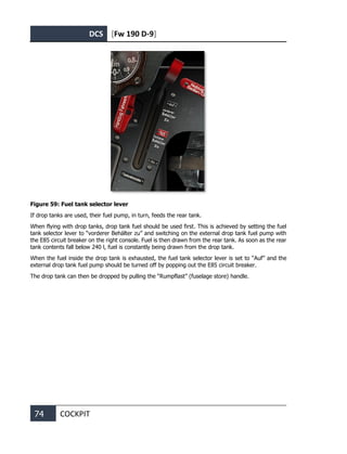 DCS [Fw 190 D-9]
74 COCKPIT
Figure 59: Fuel tank selector lever
If drop tanks are used, their fuel pump, in turn, feeds the rear tank.
When flying with drop tanks, drop tank fuel should be used first. This is achieved by setting the fuel
tank selector lever to “vorderer Behälter zu” and switching on the external drop tank fuel pump with
the E85 circuit breaker on the right console. Fuel is then drawn from the rear tank. As soon as the rear
tank contents fall below 240 l, fuel is constantly being drawn from the drop tank.
When the fuel inside the drop tank is exhausted, the fuel tank selector lever is set to “Auf” and the
external drop tank fuel pump should be turned off by popping out the E85 circuit breaker.
The drop tank can then be dropped by pulling the “Rumpflast” (fuselage store) handle.
 