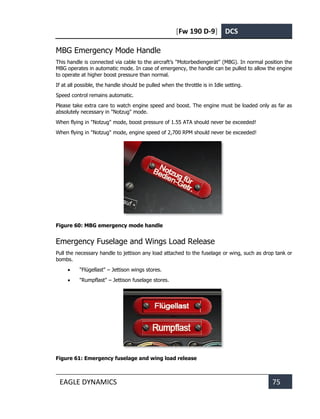 [Fw 190 D-9] DCS
EAGLE DYNAMICS 75
MBG Emergency Mode Handle
This handle is connected via cable to the aircraft’s "Motorbediengerät" (MBG). In normal position the
MBG operates in automatic mode. In case of emergency, the handle can be pulled to allow the engine
to operate at higher boost pressure than normal.
If at all possible, the handle should be pulled when the throttle is in Idle setting.
Speed control remains automatic.
Please take extra care to watch engine speed and boost. The engine must be loaded only as far as
absolutely necessary in "Notzug" mode.
When flying in "Notzug" mode, boost pressure of 1.55 ATA should never be exceeded!
When flying in "Notzug" mode, engine speed of 2,700 RPM should never be exceeded!
Figure 60: MBG emergency mode handle
Emergency Fuselage and Wings Load Release
Pull the necessary handle to jettison any load attached to the fuselage or wing, such as drop tank or
bombs.
• "Flügellast" – Jettison wings stores.
• "Rumpflast" – Jettison fuselage stores.
Figure 61: Emergency fuselage and wing load release
 