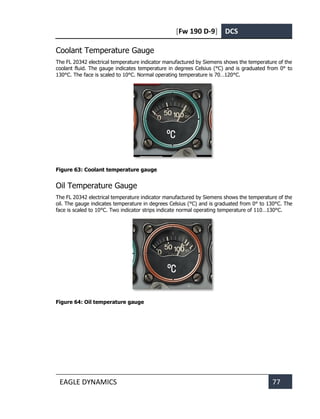 [Fw 190 D-9] DCS
EAGLE DYNAMICS 77
Coolant Temperature Gauge
The FL 20342 electrical temperature indicator manufactured by Siemens shows the temperature of the
coolant fluid. The gauge indicates temperature in degrees Celsius (°C) and is graduated from 0° to
130°C. The face is scaled to 10°C. Normal operating temperature is 70…120°C.
Figure 63: Coolant temperature gauge
Oil Temperature Gauge
The FL 20342 electrical temperature indicator manufactured by Siemens shows the temperature of the
oil. The gauge indicates temperature in degrees Celsius (°C) and is graduated from 0° to 130°C. The
face is scaled to 10°C. Two indicator strips indicate normal operating temperature of 110…130°C.
Figure 64: Oil temperature gauge
 