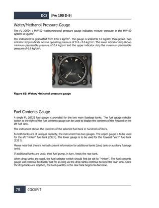 DCS [Fw 190 D-9]
78 COCKPIT
Water/Methanol Pressure Gauge
The FL 20504-1 MW-50 water/methanol pressure gauge indicates mixture pressure in the MW-50
system in kg/cm2
.
The instrument is graduated from 0 to 1 kg/cm2
. The gauge is scaled to 0.1 kg/cm2
throughout. Two
indicator strips indicate normal operating pressure of 0.4 – 0.6 kg/cm2
. The lower indicator strip shows
minimum permissible pressure of 0.4 kg/cm2
and the upper indicator strip the maximum permissible
pressure of 0.6 kg/cm2
.
Figure 65: Water/Methanol pressure gauge
Fuel Contents Gauge
A single FL 20723 fuel gauge is provided for the two main fuselage tanks. The fuel gauge selector
switch to the right of the fuel contents gauge can be used to display the contents of the forward or the
aft fuel tank.
The instrument shows the contents of the selected fuel tank in hundreds of liters.
As both tanks are of unequal capacity, the instrument has two gauges. The upper gauge is to be used
for the aft “Hinten” fuel tank (292 l). The lower gauge is to be used for the forward “Vorn” fuel tank
(232 l).
Please note that there is no fuel content information for additional tanks (drop tank or auxiliary fuselage
tank).
If additional tanks are used, their fuel pump, in turn, feeds the rear tank.
When drop tanks are used, the fuel selector switch should first be set to “Hinten”. The fuel contents
gauge will continue to display full for as long as the drop tanks continue to feed the rear tank. Once
the drop tanks are emptied, the fuel quantity in the rear tank begins to decrease.
 