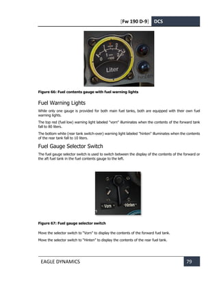 [Fw 190 D-9] DCS
EAGLE DYNAMICS 79
Figure 66: Fuel contents gauge with fuel warning lights
Fuel Warning Lights
While only one gauge is provided for both main fuel tanks, both are equipped with their own fuel
warning lights.
The top red (fuel low) warning light labeled "vorn" illuminates when the contents of the forward tank
fall to 80 liters.
The bottom white (rear tank switch-over) warning light labeled "hinten" illuminates when the contents
of the rear tank fall to 10 liters.
Fuel Gauge Selector Switch
The fuel gauge selector switch is used to switch between the display of the contents of the forward or
the aft fuel tank in the fuel contents gauge to the left.
Figure 67: Fuel gauge selector switch
Move the selector switch to “Vorn” to display the contents of the forward fuel tank.
Move the selector switch to “Hinten” to display the contents of the rear fuel tank.
 