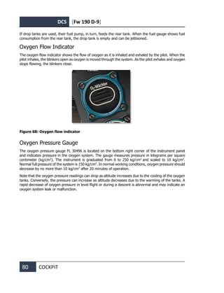 DCS [Fw 190 D-9]
80 COCKPIT
If drop tanks are used, their fuel pump, in turn, feeds the rear tank. When the fuel gauge shows fuel
consumption from the rear tank, the drop tank is empty and can be jettisoned.
Oxygen Flow Indicator
The oxygen flow indicator shows the flow of oxygen as it is inhaled and exhaled by the pilot. When the
pilot inhales, the blinkers open as oxygen is moved through the system. As the pilot exhales and oxygen
stops flowing, the blinkers close.
Figure 68: Oxygen flow indicator
Oxygen Pressure Gauge
The oxygen pressure gauge FL 30496 is located on the bottom right corner of the instrument panel
and indicates pressure in the oxygen system. The gauge measures pressure in kilograms per square
centimeter (kg/cm2
). The instrument is graduated from 0 to 250 kg/cm2
and scaled to 10 kg/cm2
.
Normal full pressure of the system is 150 kg/cm2
. In normal working conditions, oxygen pressure should
decrease by no more than 10 kg/cm2
after 20 minutes of operation.
Note that the oxygen pressure readings can drop as altitude increases due to the cooling of the oxygen
tanks. Conversely, the pressure can increase as altitude decreases due to the warming of the tanks. A
rapid decrease of oxygen pressure in level flight or during a descent is abnormal and may indicate an
oxygen system leak or malfunction.
 