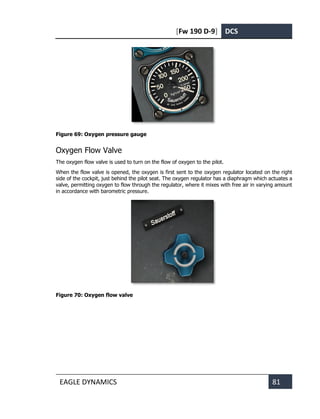 [Fw 190 D-9] DCS
EAGLE DYNAMICS 81
Figure 69: Oxygen pressure gauge
Oxygen Flow Valve
The oxygen flow valve is used to turn on the flow of oxygen to the pilot.
When the flow valve is opened, the oxygen is first sent to the oxygen regulator located on the right
side of the cockpit, just behind the pilot seat. The oxygen regulator has a diaphragm which actuates a
valve, permitting oxygen to flow through the regulator, where it mixes with free air in varying amount
in accordance with barometric pressure.
Figure 70: Oxygen flow valve
 