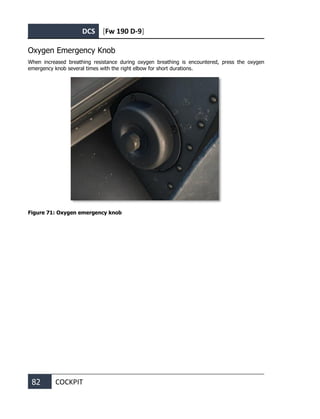 DCS [Fw 190 D-9]
82 COCKPIT
Oxygen Emergency Knob
When increased breathing resistance during oxygen breathing is encountered, press the oxygen
emergency knob several times with the right elbow for short durations.
Figure 71: Oxygen emergency knob
 