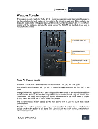 [Fw 190 D-9] DCS
EAGLE DYNAMICS 83
Weapons Console
The weapons console installed in the Fw 190 D-9 contains weapon controls and consists of three parts:
the top rocket control unit containing two switches for operating underwing 21-cm rockets, four
disposable load indicator lights placed below, and the bottom Zünderschaltkasten ZSK 244 bomb fusing
selector unit that contains a dial used for fusing bombs. The ZSK 244 is a standard device used on
many Luftwaffe aircraft.
Figure 72: Weapons console
The rocket control panel contains two switches, both marked "Ein" (On) and "Aus" (Off).
The left-hand switch is safety. Set it to "Aus" to disarm the rocket warheads; set it to "Ein" to arm
them.
The right-hand switch is jettison. "Aus" is the safe position. Set the switch to "Ein" to enable the blasting
mechanism that detaches the rocket housing and their struts from the aircraft wing and restores clean
configuration. The safety plate that protects against accidental use of the switch needs to be bent
outside before the switch can be placed in the “Ein” position.
The B2 bomb release button located on the main control stick is used to launch both rockets
simultaneously.
The ZSK 244 bomb fusing selector unit is very simple in operation. It controls the amount of electrical
charge sent from the battery to the bomb fuse. Depending on the switch position, different fusing
situations are ensured:
21-cm rocket control unit
Disposable load indicator
lights
Zünderschaltkasten ZSK 244
bomb fusing selector unit
 