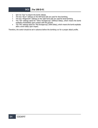 DCS [Fw 190 D-9]
84 COCKPIT
• Set it to "Aus" to disarm the bomb release.
• The two "Sturz" settings on the left-hand side are used for dive bombing.
• The two "Wagerecht" settings on the right-hand side are used for level bombing.
• The "OV" settings stand for "Ohne Verzögerung" (Without Delay), which means the bomb
explodes immediately upon contact with the ground.
• The "MV" settings stand for "Mit Verzögerung" (With Delay), which means the bomb explodes
after a short delay upon impact.
Therefore, the switch should be set in advance before the bombing run for a proper attack profile.
 