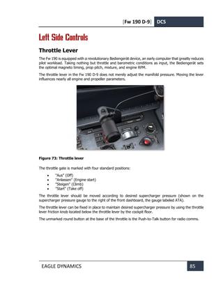 [Fw 190 D-9] DCS
EAGLE DYNAMICS 85
Left Side Controls
Throttle Lever
The Fw 190 is equipped with a revolutionary Bediengerät device, an early computer that greatly reduces
pilot workload. Taking nothing but throttle and barometric conditions as input, the Bediengerät sets
the optimal magneto timing, prop pitch, mixture, and engine RPM.
The throttle lever in the Fw 190 D-9 does not merely adjust the manifold pressure. Moving the lever
influences nearly all engine and propeller parameters.
Figure 73: Throttle lever
The throttle gate is marked with four standard positions:
• "Aus" (Off)
• "Anlassen" (Engine start)
• "Steigen" (Climb)
• "Start" (Take off)
The throttle lever should be moved according to desired supercharger pressure (shown on the
supercharger pressure gauge to the right of the front dashboard, the gauge labeled ATA).
The throttle lever can be fixed in place to maintain desired supercharger pressure by using the throttle
lever friction knob located below the throttle lever by the cockpit floor.
The unmarked round button at the base of the throttle is the Push-to-Talk button for radio comms.
 