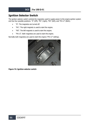 DCS [Fw 190 D-9]
86 COCKPIT
Ignition Selector Switch
The ignition selector switch controls the magnetos used to supply power to the engine ignition system
and has four possible positions: "0" (Off), "M1" (right), "M2" (left), and "M1+2" (Both).
• "0". The magnetos are turned off.
• "M1". The right magneto is used to start the engine.
• "M2". The left magneto is used to start the engine.
• "M1+2". Both magnetos are used to start the engine.
Normally both magnetos are used to start the engine (“M1+2” setting).
Figure 74: Ignition selector switch
 