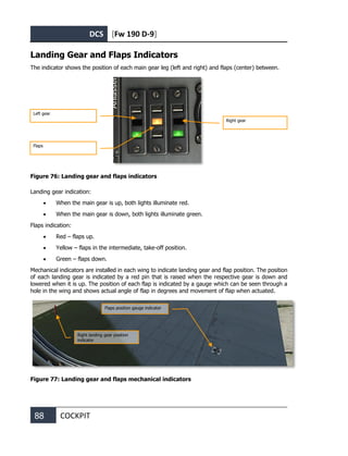 DCS [Fw 190 D-9]
88 COCKPIT
Landing Gear and Flaps Indicators
The indicator shows the position of each main gear leg (left and right) and flaps (center) between.
Figure 76: Landing gear and flaps indicators
Landing gear indication:
• When the main gear is up, both lights illuminate red.
• When the main gear is down, both lights illuminate green.
Flaps indication:
• Red – flaps up.
• Yellow – flaps in the intermediate, take-off position.
• Green – flaps down.
Mechanical indicators are installed in each wing to indicate landing gear and flap position. The position
of each landing gear is indicated by a red pin that is raised when the respective gear is down and
lowered when it is up. The position of each flap is indicated by a gauge which can be seen through a
hole in the wing and shows actual angle of flap in degrees and movement of flap when actuated.
Figure 77: Landing gear and flaps mechanical indicators
Right gear
Left gear
Flaps
Right landing gear position
indicator
Flaps position gauge indicator
 