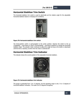 [Fw 190 D-9] DCS
EAGLE DYNAMICS 89
Horizontal Stabilizer Trim Switch
The horizontal stabilizer trim switch is used to electrically set the rotation angle for the adjustable
horizontal stabilizer based on changing trim conditions.
Figure 78: Horizontal stabilizer trim switch
The three-position switch is spring-loaded to the center position. Depress the switch to the up
("Kopflastig" – nose-heavy) or down ("Schwanzlastig" – tail-heavy) positions to change the horizontal
stabilizer angle. The actuator motor continues to adjust the angle as long as the button is depressed
until the limit is reached, at which time the motor is switched off.
Horizontal Stabilizer Trim Indicator
The indicator shows the current position of the adjustable horizontal stabilizer.
Figure 79: Horizontal stabilizer trim indicator
The gauge is graduated from -5 to +5 degrees, but the operating range is only -3 to +2 degrees of
horizontal stabilizer inclination. The scale is to 0.5 degrees throughout.
 