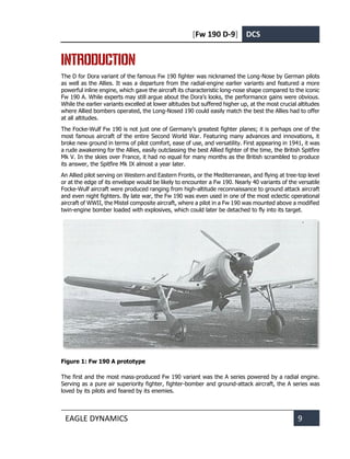 [Fw 190 D-9] DCS
EAGLE DYNAMICS 9
INTRODUCTION
The D for Dora variant of the famous Fw 190 fighter was nicknamed the Long-Nose by German pilots
as well as the Allies. It was a departure from the radial-engine earlier variants and featured a more
powerful inline engine, which gave the aircraft its characteristic long-nose shape compared to the iconic
Fw 190 A. While experts may still argue about the Dora’s looks, the performance gains were obvious.
While the earlier variants excelled at lower altitudes but suffered higher up, at the most crucial altitudes
where Allied bombers operated, the Long-Nosed 190 could easily match the best the Allies had to offer
at all altitudes.
The Focke-Wulf Fw 190 is not just one of Germany’s greatest fighter planes; it is perhaps one of the
most famous aircraft of the entire Second World War. Featuring many advances and innovations, it
broke new ground in terms of pilot comfort, ease of use, and versatility. First appearing in 1941, it was
a rude awakening for the Allies, easily outclassing the best Allied fighter of the time, the British Spitfire
Mk V. In the skies over France, it had no equal for many months as the British scrambled to produce
its answer, the Spitfire Mk IX almost a year later.
An Allied pilot serving on Western and Eastern Fronts, or the Mediterranean, and flying at tree-top level
or at the edge of its envelope would be likely to encounter a Fw 190. Nearly 40 variants of the versatile
Focke-Wulf aircraft were produced ranging from high-altitude reconnaissance to ground attack aircraft
and even night fighters. By late war, the Fw 190 was even used in one of the most eclectic operational
aircraft of WWII, the Mistel composite aircraft, where a pilot in a Fw 190 was mounted above a modified
twin-engine bomber loaded with explosives, which could later be detached to fly into its target.
Figure 1: Fw 190 A prototype
The first and the most mass-produced Fw 190 variant was the A series powered by a radial engine.
Serving as a pure air superiority fighter, fighter-bomber and ground-attack aircraft, the A series was
loved by its pilots and feared by its enemies.
 