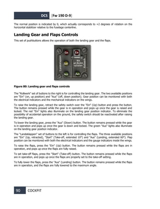DCS [Fw 190 D-9]
90 COCKPIT
The normal position is indicated by 0, which actually corresponds to +2 degrees of rotation on the
horizontal stabilizer relative to the fuselage centerline.
Landing Gear and Flaps Controls
This set of pushbuttons allows the operation of both the landing gear and the flaps.
Figure 80: Landing gear and flaps controls
The “Rollwerk” set of buttons to the right is for controlling the landing gear. The two available positions
are "Ein" (on, up position) and "Aus" (off, down position). Gear position can be monitored with both
the electrical indicators and the mechanical indicators on the wings.
To raise the landing gear, retract the safety switch over the "Ein" (Up) button and press the button.
The button remains pressed while the gear is in operation and pops up once the gear is raised and
locked. The red "Ein" lights also illuminate on the landing gear position indicator. To eliminate the
possibility of accidental operation on the ground, the safety switch should be reactivated after raising
the landing gear.
To lower the landing gear, press the "Aus" (Down) button. The button remains pressed while the gear
is in operation and pops up once the gear is down and locked. The green "Aus" lights also illuminate
on the landing gear position indicator.
The "Landeklappen" set of buttons to the left is for controlling the flaps. The three available positions
are "Ein" (Up, retracted), "Start" (Take-off, extended 10°) and "Aus" (Landing, extended 60°). Flap
position can be monitored with both the electrical indicators and the gauge indicators inside the wings.
To raise the flaps, press the "Ein" (Up) button. The button remains pressed while the flaps are in
operation, and pops up once the flaps are fully raised.
To set take-off flaps, press the "Start" (Take-off) button. The button remains pressed while the flaps
are in operation, and pops up once the flaps are properly set to the take-off setting.
To fully lower the flaps, press the "Aus" (Landing) button. The button remains pressed while the flaps
are in operation, and the flaps are fully lowered to the maximum angle.
 