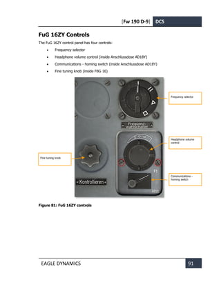 [Fw 190 D-9] DCS
EAGLE DYNAMICS 91
FuG 16ZY Controls
The FuG 16ZY control panel has four controls:
• Frequency selector
• Headphone volume control (inside Anschlussdose AD18Y)
• Communications - homing switch (inside Anschlussdose AD18Y)
• Fine tuning knob (inside FBG 16)
Figure 81: FuG 16ZY controls
Frequency selector
Headphone volume
control
Communications -
homing switch
Fine tuning knob
 