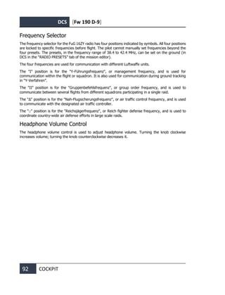 DCS [Fw 190 D-9]
92 COCKPIT
Frequency Selector
The frequency selector for the FuG 16ZY radio has four positions indicated by symbols. All four positions
are locked to specific frequencies before flight. The pilot cannot manually set frequencies beyond the
four presets. The presets, in the frequency range of 38.4 to 42.4 MHz, can be set on the ground (in
DCS in the “RADIO PRESETS” tab of the mission editor).
The four frequencies are used for communication with different Luftwaffe units.
The "I" position is for the "Y-Führungsfrequenz", or management frequency, and is used for
communication within the flight or squadron. It is also used for communication during ground tracking
in “Y-Verfahren”.
The "II" position is for the "Gruppenbefehlsfrequenz", or group order frequency, and is used to
communicate between several flights from different squadrons participating in a single raid.
The "∆" position is for the "Nah-Flugsicherungsfrequenz", or air traffic control frequency, and is used
to communicate with the designated air traffic controller.
The "□" position is for the "Reichsjägerfrequenz", or Reich fighter defense frequency, and is used to
coordinate country-wide air defense efforts in large scale raids.
Headphone Volume Control
The headphone volume control is used to adjust headphone volume. Turning the knob clockwise
increases volume; turning the knob counterclockwise decreases it.
 
