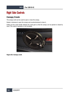 DCS [Fw 190 D-9]
94 COCKPIT
Right Side Controls
Canopy Crank
The canopy crank can be used to open or close the canopy.
Rotate it clockwise to open the canopy and counterclockwise to close it.
Pulling out the crank handle releases the crank gear so that the canopy can be opened or closed by
hand. This mode of operation is not simulated.
Figure 82: Canopy crank
 
