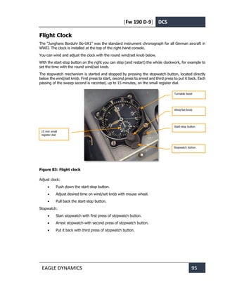 [Fw 190 D-9] DCS
EAGLE DYNAMICS 95
Flight Clock
The "Junghans Borduhr Bo-UK1" was the standard instrument chronograph for all German aircraft in
WWII. The clock is installed at the top of the right-hand console.
You can wind and adjust the clock with the round wind/set knob below.
With the start-stop button on the right you can stop (and restart) the whole clockwork, for example to
set the time with the round wind/set knob.
The stopwatch mechanism is started and stopped by pressing the stopwatch button, located directly
below the wind/set knob. First press to start, second press to arrest and third press to put it back. Each
passing of the sweep second is recorded, up to 15 minutes, on the small register dial.
Figure 83: Flight clock
Adjust clock:
• Push down the start-stop button.
• Adjust desired time on wind/set knob with mouse wheel.
• Pull back the start-stop button.
Stopwatch:
• Start stopwatch with first press of stopwatch button.
• Arrest stopwatch with second press of stopwatch button.
• Put it back with third press of stopwatch button.
Wind/Set knob
Start-stop button
Turnable bezel
15 min small
register dial
Stopwatch button
 