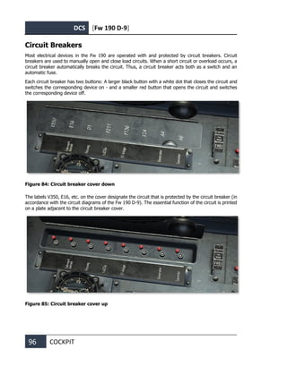 DCS [Fw 190 D-9]
96 COCKPIT
Circuit Breakers
Most electrical devices in the Fw 190 are operated with and protected by circuit breakers. Circuit
breakers are used to manually open and close load circuits. When a short circuit or overload occurs, a
circuit breaker automatically breaks the circuit. Thus, a circuit breaker acts both as a switch and an
automatic fuse.
Each circuit breaker has two buttons: A larger black button with a white dot that closes the circuit and
switches the corresponding device on - and a smaller red button that opens the circuit and switches
the corresponding device off.
Figure 84: Circuit breaker cover down
The labels V350, E16, etc. on the cover designate the circuit that is protected by the circuit breaker (in
accordance with the circuit diagrams of the Fw 190 D-9). The essential function of the circuit is printed
on a plate adjacent to the circuit breaker cover.
Figure 85: Circuit breaker cover up
 
